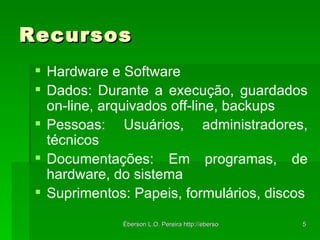 Recursos Hardware e Software Dados: Durante a execução, guardados on-line, arquivados off-line, backups Pessoas: Usuários, administradores, técnicos Documentações: Em programas, de hardware, do sistema Suprimentos: Papeis, formulários, discos 
