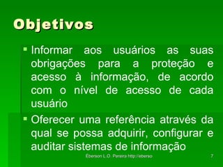 Objetivos Informar aos usuários as suas obrigações para a proteção e acesso à informação, de acordo com o nível de acesso de cada usuário Oferecer uma referência através da qual se possa adquirir, configurar e auditar sistemas de informação 