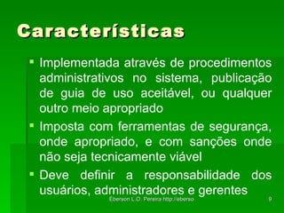 Características Implementada através de procedimentos administrativos no sistema, publicação de guia de uso aceitável, ou qualquer outro meio apropriado Imposta com ferramentas de segurança, onde apropriado, e com sanções onde não seja tecnicamente viável Deve definir a responsabilidade dos usuários, administradores e gerentes 