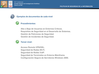 FIST Conferences
Consejo Superior de Investigaciones Científicas
Febrero de 2007
                                                     POLÍTICAS DE SEGURIDAD DE LA INFORMACIÓN




    Ejemplos de documentos de cada nivel


            Procedimientos:

            Alta o Baja de Usuarios en Entornos Críticos.
            Requisitos de Seguridad en el Desarrollo de Sistemas.
            Gestión de Peticiones de Seguridad.
            Gestión de Incidentes de Seguridad.

            Tercer nivel:

            Acceso Remoto VPN/SSL.
            Seguridad de Redes Wi-Fi.
            Seguridad de Redes VoIP.
            Seguridad de Terminales en Entorno Mainframe.
            Configuración Segura de Servidores Windows 2000.
 