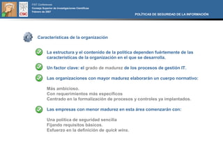FIST Conferences
Consejo Superior de Investigaciones Científicas
Febrero de 2007
                                                       POLÍTICAS DE SEGURIDAD DE LA INFORMACIÓN




    Características de la organización


            La estructura y el contenido de la política dependen fuértemente de las
            características de la organización en el que se desarrolla.

            Un factor clave: el grado de madurez de los procesos de gestión IT.

            Las organizaciones con mayor madurez elaborarán un cuerpo normativo:

            Más ambicioso.
            Con requerimientos más específicos
            Centrado en la formalización de procesos y controles ya implantados.

            Las empresas con menor madurez en esta área comenzarán con:

            Una política de seguridad sencilla
            Fijando requisitos básicos.
            Esfuerzo en la definición de quick wins.
 