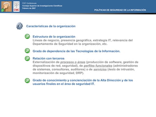 FIST Conferences
Consejo Superior de Investigaciones Científicas
Febrero de 2007
                                                       POLÍTICAS DE SEGURIDAD DE LA INFORMACIÓN




    Características de la organización


            Estructura de la organización
            Líneas de negocio, presencia geográfica, estrategia IT, relevancia del
            Departamento de Seguridad en la organización, etc.

            Grado de dependencia de las Tecnologías de la Información.

            Relación con terceros
            Externalización de procesos o áreas (producción de software, gestión de
            dispositivos de red, seguridad), de perfiles funcionales (administradores
            de sistemas, consultores, auditores) o de servicios (tests de intrusión,
            monitorización de seguridad, DRP).

            Grado de conocimiento y concienciación de la Alta Dirección y de los
            usuarios finales en el área de seguridad IT.
 