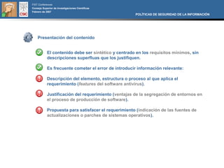 FIST Conferences
Consejo Superior de Investigaciones Científicas
Febrero de 2007
                                                      POLÍTICAS DE SEGURIDAD DE LA INFORMACIÓN




    Presentación del contenido


            El contenido debe ser sintético y centrado en los requisitos mínimos, sin
            descripciones superfluas que los justifiquen.

            Es frecuente cometer el error de introducir información relevante:

            Descripción del elemento, estructura o proceso al que aplica el
            requerimiento (features del software antivirus).

            Justificación del requerimiento (ventajas de la segregación de entornos en
            el proceso de producción de software).

            Propuesta para satisfacer el requerimiento (indicación de las fuentes de
            actualizaciones o parches de sistemas operativos).
 