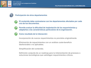 FIST Conferences
Consejo Superior de Investigaciones Científicas
Febrero de 2007
                                                      POLÍTICAS DE SEGURIDAD DE LA INFORMACIÓN




    Participación de otros departamentos


            El contenido debe contrastarse con los departamentos afectados por cada
            uno de los documentos.

            Permite evaluar la dificultad de implantación de los requerimientos y
            adaptarlos a las características particulares de la organización.

            Como resultado de la interacción:

            Incorporación de nuevos requerimientos no previstos originalmente.

            Eliminación de requerimientos con un análisis coste-beneficio
            desfavorable o no aplicables.

            Simplificación del contenido.

            Definición conjunta de un roadmap para la imlementación de procesos o
            soluciones tecnológicas que satisfagan requerimientos críticos.
 