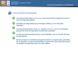 FIST Conferences
Consejo Superior de Investigaciones Científicas
Febrero de 2007
                                                      POLÍTICAS DE SEGURIDAD DE LA INFORMACIÓN




    Ciclo de vida de los documentos


            Los documentos deben evolucionar para incrementar progresivamente el
            nivel de seguridad global.

            Si Política de Seguridad que permanece estática, no ha sido bien
            diseñada.

            Los documentos deben tener un carácter dinámico, con un incremento
            gradual del nivel de seguridad considerado aceptable.

            La frecuencia de cambio/revisión recomendados varía en función del tipo
            de documento.

            De esta manera se transforma progresivamente la organización, partiendo
            de un baseline o nivel inicial basadon en quick wins, que evoluciona hacia
            un modelo de seguridad cada vez más maduro.
 