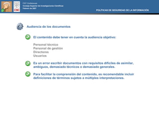 FIST Conferences
Consejo Superior de Investigaciones Científicas
Febrero de 2007
                                                       POLÍTICAS DE SEGURIDAD DE LA INFORMACIÓN




    Audiencia de los documentos


            El contenido debe tener en cuenta la audiencia objetivo:

            Personal técnico
            Personal de gestión
            Directores
            Usuarios

            Es un error escribir documentos con requisitos difíciles de asimilar,
            ambiguos, demasiado técnicos o demasiado generales.

            Para facilitar la comprensión del contenido, es recomendable incluir
            definiciones de términos sujetos a múltiples interpretaciones.
 
