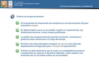 FIST Conferences
Consejo Superior de Investigaciones Científicas
Febrero de 2007
                                                      POLÍTICAS DE SEGURIDAD DE LA INFORMACIÓN




    Política de excepcionamiento


            El inventariado de situaciones de excepción es una herrramienta útil para
            inventariar riesgos.

            En determinados casos no es posible cumplir un requerimiento, por
            limitaciones técnicas u otras causas justificadas.

            La política de excepcionamiento permite inventariar, monitorizar y
            gestionar estas situaciones a lo largo del tiempo.

            Permite a las áreas afectadas conseguir un permiso por parte del
            Departamento de Seguridad para incumplir el requerimiento.

            Primero se debe determinar que el coste o la complejidad asociada al
            cumplimiento es superior al beneficio obtenido, o bien requiere una
            inversión que no se puede realizar en la actualidad.
 