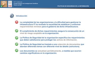 FIST Conferences
Consejo Superior de Investigaciones Científicas
Febrero de 2007
                                                       POLÍTICAS DE SEGURIDAD DE LA INFORMACIÓN




    Introducción


            La complejidad de las organizaciones y la dificultad para gestionar la
            infraestructura IT ha revelado la necesidad de establecer y uniformar
            requerimientos mínimos para el gobierno de dicha infraestructura.

            El cumplimiento de dichos requerimientos asegura la consecución de un
            nivel de riesgo aceptable en la organización.

            La Política de Seguridad de la organización especifica los requerimientos
            que deben satisfacerse para proteger los activos de información.

            La Política de Seguridad se traslada a una colección de documentos que
            abordan diferentes temas con diferente nivel de detalle (estructura).

            Los documentos se actualizan periódicamente, a medida que ocurren
            cambios significativos en la organización.
 