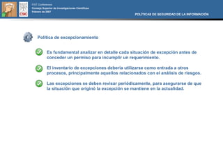 FIST Conferences
Consejo Superior de Investigaciones Científicas
Febrero de 2007
                                                      POLÍTICAS DE SEGURIDAD DE LA INFORMACIÓN




    Política de excepcionamiento


            Es fundamental analizar en detalle cada situación de excepción antes de
            conceder un permiso para incumplir un requerimiento.

            El inventario de excepciones debería utilizarse como entrada a otros
            procesos, principalmente aquellos relacionados con el análisis de riesgos.

            Las excepciones se deben revisar periódicamente, para asegurarse de que
            la situación que originó la excepción se mantiene en la actualidad.
 