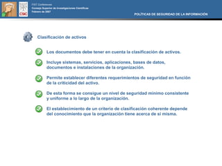 FIST Conferences
Consejo Superior de Investigaciones Científicas
Febrero de 2007
                                                      POLÍTICAS DE SEGURIDAD DE LA INFORMACIÓN




    Clasificación de activos


            Los documentos debe tener en cuenta la clasificación de activos.

            Incluye sistemas, servicios, aplicaciones, bases de datos,
            documentos e instalaciones de la organización.

            Permite establecer diferentes requerimientos de seguridad en función
            de la criticidad del activo.

            De esta forma se consigue un nivel de seguridad mínimo consistente
            y uniforme a lo largo de la organización.

            El establecimiento de un criterio de clasificación coherente depende
            del conocimiento que la organización tiene acerca de sí misma.
 
