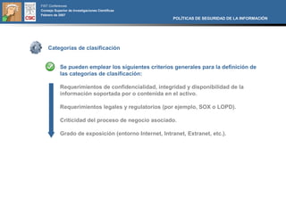 FIST Conferences
Consejo Superior de Investigaciones Científicas
Febrero de 2007
                                                        POLÍTICAS DE SEGURIDAD DE LA INFORMACIÓN




    Categorías de clasificación


            Se pueden emplear los siguientes criterios generales para la definición de
            las categorías de clasificación:

            Requerimientos de confidencialidad, integridad y disponibilidad de la
            información soportada por o contenida en el activo.

            Requerimientos legales y regulatorios (por ejemplo, SOX o LOPD).

            Criticidad del proceso de negocio asociado.

            Grado de exposición (entorno Internet, Intranet, Extranet, etc.).
 