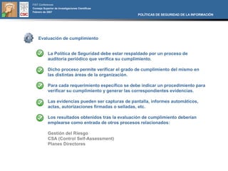 FIST Conferences
Consejo Superior de Investigaciones Científicas
Febrero de 2007
                                                     POLÍTICAS DE SEGURIDAD DE LA INFORMACIÓN




    Evaluación de cumplimiento


            La Política de Seguridad debe estar respaldado por un proceso de
            auditoría periódico que verifica su cumplimiento.

            Dicho proceso permite verificar el grado de cumplimiento del mismo en
            las distintas áreas de la organización.

            Para cada requerimiento específico se debe indicar un procedimiento para
            verificar su cumplimiento y generar las correspondientes evidencias.

            Las evidencias pueden ser capturas de pantalla, informes automáticos,
            actas, autorizaciones firmadas o selladas, etc.

            Los resultados obtenidos tras la evaluación de cumplimiento deberían
            emplearse como entrada de otros procesos relacionados:

            Gestión del Riesgo
            CSA (Control Self-Assessment)
            Planes Directores
 
