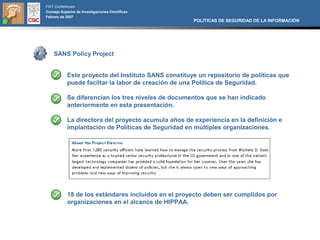 FIST Conferences
Consejo Superior de Investigaciones Científicas
Febrero de 2007
                                                      POLÍTICAS DE SEGURIDAD DE LA INFORMACIÓN




    SANS Policy Project


            Este proyecto del Instituto SANS constituye un repositorio de políticas que
            puede faciltar la labor de creación de una Política de Seguridad.

            Se diferencian los tres niveles de documentos que se han indicado
            anteriormente en esta presentación.

            La directora del proyecto acumula años de experiencia en la definición e
            implantación de Políticas de Seguridad en múltiples organizaciones.




            18 de los estándares incluidos en el proyecto deben ser cumplidos por
            organizaciones en el alcance de HIPPAA.
 