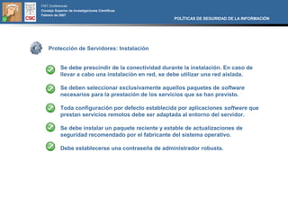 FIST Conferences
Consejo Superior de Investigaciones Científicas
Febrero de 2007
                                                      POLÍTICAS DE SEGURIDAD DE LA INFORMACIÓN




    Protección de Servidores: Instalación


            Se debe prescindir de la conectividad durante la instalación. En caso de
            llevar a cabo una instalación en red, se debe utilizar una red aislada.

            Se deben seleccionar exclusivamente aquellos paquetes de software
            necesarios para la prestación de los servicios que se han previsto.

            Toda configuración por defecto establecida por aplicaciones software que
            prestan servicios remotos debe ser adaptada al entorno del servidor.

            Se debe instalar un paquete reciente y estable de actualizaciones de
            seguridad recomendado por el fabricante del sistema operativo.

            Debe establecerse una contraseña de administrador robusta.
 