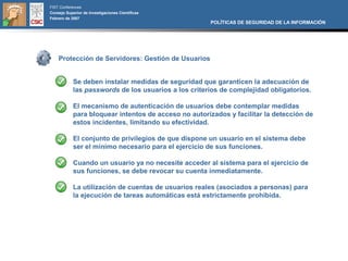 FIST Conferences
Consejo Superior de Investigaciones Científicas
Febrero de 2007
                                                      POLÍTICAS DE SEGURIDAD DE LA INFORMACIÓN




    Protección de Servidores: Gestión de Usuarios


            Se deben instalar medidas de seguridad que garanticen la adecuación de
            las passwords de los usuarios a los criterios de complejidad obligatorios.

            El mecanismo de autenticación de usuarios debe contemplar medidas
            para bloquear intentos de acceso no autorizados y facilitar la detección de
            estos incidentes, limitando su efectividad.

            El conjunto de privilegios de que dispone un usuario en el sistema debe
            ser el mínimo necesario para el ejercicio de sus funciones.

            Cuando un usuario ya no necesite acceder al sistema para el ejercicio de
            sus funciones, se debe revocar su cuenta inmediatamente.

            La utilización de cuentas de usuarios reales (asociados a personas) para
            la ejecución de tareas automáticas está estrictamente prohibida.
 