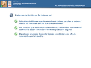 FIST Conferences
Consejo Superior de Investigaciones Científicas
Febrero de 2007
                                                      POLÍTICAS DE SEGURIDAD DE LA INFORMACIÓN




    Protección de Servidores: Servicios de red


            Sólo deben habilitarse aquellos servicios de red que permiten al sistema
            realizar las funciones para las que ha sido diseñado.

            Los servicios que intercambien datos críticos, credenciales o información
            confidencial deben comunicarse mediante protocolos seguros.

            El protocolo empleado debe estar basado en estándares de cifrado
            reconocidos por la industria.
 