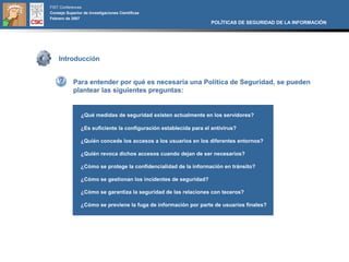 FIST Conferences
Consejo Superior de Investigaciones Científicas
Febrero de 2007
                                                                   POLÍTICAS DE SEGURIDAD DE LA INFORMACIÓN




    Introducción


            Para entender por qué es necesaria una Política de Seguridad, se pueden
            plantear las siguientes preguntas:


                ¿Qué medidas de seguridad existen actualmente en los servidores?

                ¿Es suficiente la configuración establecida para el antivirus?

                ¿Quién concede los accesos a los usuarios en los diferentes entornos?

                ¿Quién revoca dichos accesos cuando dejan de ser necesarios?

                ¿Cómo se protege la confidencialidad de la información en tránsito?

                ¿Cómo se gestionan los incidentes de seguridad?

                ¿Cómo se garantiza la seguridad de las relaciones con teceros?

                ¿Cómo se previene la fuga de información por parte de usuarios finales?
 