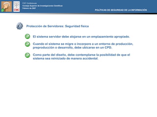 FIST Conferences
Consejo Superior de Investigaciones Científicas
Febrero de 2007
                                                     POLÍTICAS DE SEGURIDAD DE LA INFORMACIÓN




    Protección de Servidores: Seguridad física


            El sistema servidor debe alojarse en un emplazamiento apropiado.

            Cuando el sistema se migre o incorpore a un entorno de producción,
            preproducción o desarrollo, debe ubicarse en un CPD.

            Como parte del diseño, debe contemplarse la posibilidad de que el
            sistema sea reiniciado de manera accidental.
 
