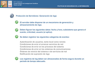 FIST Conferences
Consejo Superior de Investigaciones Científicas
Febrero de 2007
                                                      POLÍTICAS DE SEGURIDAD DE LA INFORMACIÓN




    Protección de Servidores: Generación de logs


            El servidor debe disponer de un mecanismo de generación y
            almacenamiento de logs.

            Deben figurar los siguientes datos: fecha y hora, subsistema que genera el
            evento, criticidad, usuario (si aplica).

            Se deben registrar las siguientes categorías de eventos:

            Autenticación de usuarios, tanto local como remota
            Condiciones de error al arrancar servicios de red
            Condiciones de error en los procesos del sistema
            Condiciones de error en los sistemas de comunicaciones
            Órdenes de reinicio del sistema o de servicios de red
            Notificación de supresión de logs

            Los registros de log deben ser almacenados de forma segura durante un
            período de tiempo adecuado.
 