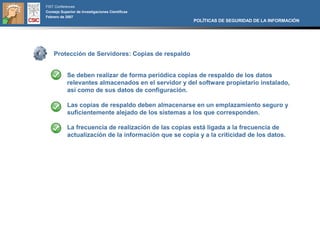 FIST Conferences
Consejo Superior de Investigaciones Científicas
Febrero de 2007
                                                       POLÍTICAS DE SEGURIDAD DE LA INFORMACIÓN




    Protección de Servidores: Copias de respaldo


            Se deben realizar de forma periódica copias de respaldo de los datos
            relevantes almacenados en el servidor y del software propietario instalado,
            así como de sus datos de configuración.

            Las copias de respaldo deben almacenarse en un emplazamiento seguro y
            suficientemente alejado de los sistemas a los que corresponden.

            La frecuencia de realización de las copias está ligada a la frecuencia de
            actualización de la información que se copia y a la criticidad de los datos.
 