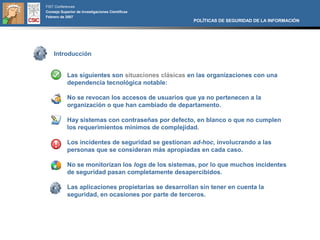 FIST Conferences
Consejo Superior de Investigaciones Científicas
Febrero de 2007
                                                       POLÍTICAS DE SEGURIDAD DE LA INFORMACIÓN




    Introducción


            Las siguientes son situaciones clásicas en las organizaciones con una
            dependencia tecnológica notable:

            No se revocan los accesos de usuarios que ya no pertenecen a la
            organización o que han cambiado de departamento.

            Hay sistemas con contraseñas por defecto, en blanco o que no cumplen
            los requerimientos mínimos de complejidad.

            Los incidentes de seguridad se gestionan ad-hoc, involucrando a las
            personas que se consideran más apropiadas en cada caso.

            No se monitorizan los logs de los sistemas, por lo que muchos incidentes
            de seguridad pasan completamente desapercibidos.

            Las aplicaciones propietarias se desarrollan sin tener en cuenta la
            seguridad, en ocasiones por parte de terceros.
 