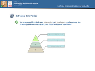 FIST Conferences
Consejo Superior de Investigaciones Científicas
Febrero de 2007
                                                      POLÍTICAS DE SEGURIDAD DE LA INFORMACIÓN




    Estructura de la Política


            La organización clásica es piramidal en tres niveles, cada uno de los
            cuales presenta un formato y un nivel de detalle diferentes.
 