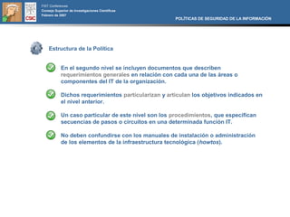 FIST Conferences
Consejo Superior de Investigaciones Científicas
Febrero de 2007
                                                      POLÍTICAS DE SEGURIDAD DE LA INFORMACIÓN




    Estructura de la Política


            En el segundo nivel se incluyen documentos que describen
            requerimientos generales en relación con cada una de las áreas o
            componentes del IT de la organización.

            Dichos requerimientos particularizan y articulan los objetivos indicados en
            el nivel anterior.

            Un caso particular de este nivel son los procedimientos, que especifican
            secuencias de pasos o circuitos en una determinada función IT.

            No deben confundirse con los manuales de instalación o administración
            de los elementos de la infraestructura tecnológica (howtos).
 