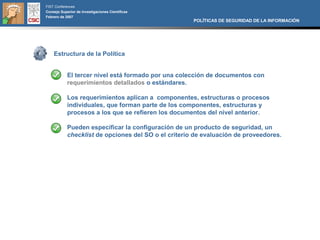 FIST Conferences
Consejo Superior de Investigaciones Científicas
Febrero de 2007
                                                      POLÍTICAS DE SEGURIDAD DE LA INFORMACIÓN




    Estructura de la Política


            El tercer nivel está formado por una colección de documentos con
            requerimientos detallados o estándares.

            Los requerimientos aplican a componentes, estructuras o procesos
            individuales, que forman parte de los componentes, estructuras y
            procesos a los que se refieren los documentos del nivel anterior.

            Pueden especificar la configuración de un producto de seguridad, un
            checklist de opciones del SO o el criterio de evaluación de proveedores.
 