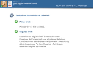FIST Conferences
Consejo Superior de Investigaciones Científicas
Febrero de 2007
                                                    POLÍTICAS DE SEGURIDAD DE LA INFORMACIÓN




    Ejemplos de documentos de cada nivel


            Primer nivel:

            Política Global de Seguridad.

            Segundo nivel:

            Elementos de Seguridad en Sistemas Servidor.
            Estrategia de Protección frente a Software Malicioso.
            Contratación de Servicios IT en Régimen de Outsourcing.
            Administración de Perfiles, Usuarios y Privilegios.
            Desarrollo Seguro de Software.
 
