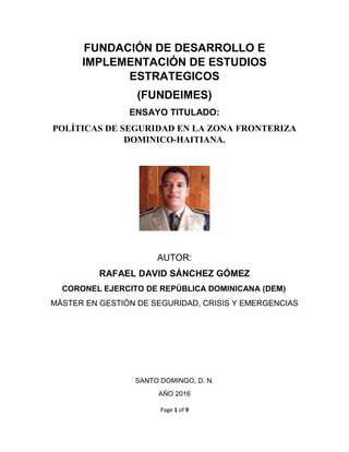 Page 1 of 9
FUNDACIÓN DE DESARROLLO E
IMPLEMENTACIÓN DE ESTUDIOS
ESTRATEGICOS
(FUNDEIMES)
ENSAYO TITULADO:
POLÍTICAS DE SEGURIDAD EN LA ZONA FRONTERIZA
DOMINICO-HAITIANA.
AUTOR:
RAFAEL DAVID SÁNCHEZ GÓMEZ
CORONEL EJERCITO DE REPÚBLICA DOMINICANA (DEM)
MÁSTER EN GESTIÓN DE SEGURIDAD, CRISIS Y EMERGENCIAS
SANTO DOMINGO, D. N.
AÑO 2016
 