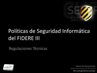 Políticas de Seguridad Informática
del FIDERE III
Regulaciones Técnicas


                                 Roberto Rosenberg González
                          Maestría en Sistemas de Información
                            Mtro. Santiago Monterrosa Reyes
 