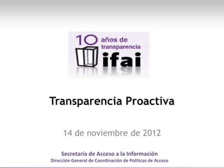 Secretaría de Acceso a la Información
Dirección General de Coordinación de Políticas de Acceso
Transparencia Proactiva
14 de noviembre de 2012
 