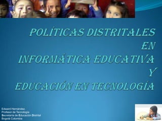Políticas Distritales en Informática Educativa y educación en tecnología Edward Hernández.  Profesor de Tecnología Secretaría de Educación Distrital Bogotá Colombia 