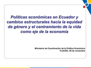 Políticas económicas en Ecuador y
cambios estructurales hacia la equidad
de género y el centramiento de la vida
como eje de la economía
Ministerio de Coordinación de la Política Económica
FLACSO, 26 de noviembre
 