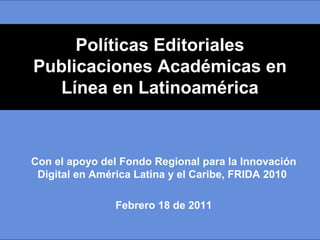 Políticas Editoriales
Publicaciones Académicas en
   Línea en Latinoamérica



Con el apoyo del Fondo Regional para la Innovación
 Digital en América Latina y el Caribe, FRIDA 2010

               Febrero 18 de 2011
 