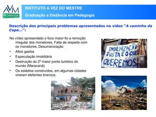 INSTITUTO A VEZ DO MESTRE
Graduação a Distância em Pedagogia
No vídeo apresentado o foco maior foi a remoção
irregular dos moradores, Falta de respeito com
os moradores, Desumanização
• Altos gastos
• Especulação imobiliária
• Destruição do 2º maior ponto turístico do
mundo (Maracanã)
• Os estádios construídos, em algumas cidades
viraram elefantes brancos.
Descrição dos principais problemas apresentados no vídeo “A caminho da
Copa...”:
 