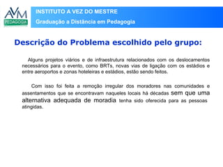 INSTITUTO A VEZ DO MESTRE
Graduação a Distância em Pedagogia
Alguns projetos viários e de infraestrutura relacionados com os deslocamentos
necessários para o evento, como BRTs, novas vias de ligação com os estádios e
entre aeroportos e zonas hoteleiras e estádios, estão sendo feitos.
Com isso foi feita a remoção irregular dos moradores nas comunidades e
assentamentos que se encontravam naqueles locais há décadas sem que uma
alternativa adequada de moradia tenha sido oferecida para as pessoas
atingidas.
Descrição do Problema escolhido pelo grupo:
 