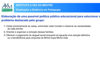 INSTITUTO A VEZ DO MESTRE
Graduação a Distância em Pedagogia
Elaboração de uma possível política pública educacional para solucionar o
problema destacado pelo grupo:
1- Visitar primeiramente as casas, entrevistar cada morador e observar as necessidades
de cada família;
2- Orientar e organizar a remoção dessas famílias;
3- Oferecer o pagamento do aluguel social enquanto se aguarda uma solução definitiva
ou a transferência para conjuntos do Minha Casa Minha Vida;
 