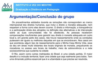 INSTITUTO A VEZ DO MESTRE
Graduação a Distância em Pedagogia
Os procedimentos adotados durante as remoções não correspondem ao marco
internacional dos direitos humanos, que inclui o direito a moradia adequada, nem
respeitam a forma como elas devem ocorrer. O direito a informação, a transparência
e a participação direta dos atingidos na definição das alternativas e de intervenção
sobre as suas comunidades não foi obedecido. As pessoas receberam
compensações insuficientes para garantir seu direito à moradia adequada em outro
local e, em grande parte dos casos, não houve reassentamento onde as condições
pudessem ser iguais ou melhores daquelas em que se encontravam. Nos casos em
que aconteceu algum tipo de reassentamento para o Minha Casa Minha Vida, esse
se deu em áreas muito distantes dos locais originais de moradia, prejudicando os
moradores no acesso aos locais de trabalho, meio de sobrevivência e a rede
socioeconômica que sustenta na cidade
O Rio, assim como outras metrópoles do Brasil, é uma cidade partida. O maior
desafio é a inclusão territorial, fazer uma cidade que seja realmente para todos. Tem
uma dimensão pública essencial que é a urbanidade e que precisa ser resolvida.
Argumentação/Conclusão do grupo
 