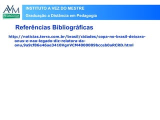 INSTITUTO A VEZ DO MESTRE
Graduação a Distância em Pedagogia
http://noticias.terra.com.br/brasil/cidades/copa-no-brasil-deixara-
onus-e-nao-legado-diz-relatora-da-
onu,9a9cf86e46ae3410VgnVCM4000009bcceb0aRCRD.html
Referências Bibliográficas
 