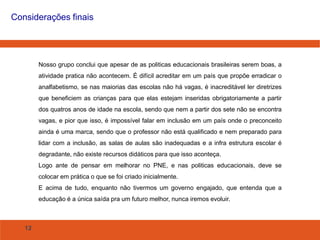 12
Considerações finais
Nosso grupo conclui que apesar de as politicas educacionais brasileiras serem boas, a
atividade pratica não acontecem. É difícil acreditar em um país que propõe erradicar o
analfabetismo, se nas maiorias das escolas não há vagas, é inacreditável ler diretrizes
que beneficiem as crianças para que elas estejam inseridas obrigatoriamente a partir
dos quatros anos de idade na escola, sendo que nem a partir dos sete não se encontra
vagas, e pior que isso, é impossível falar em inclusão em um país onde o preconceito
ainda é uma marca, sendo que o professor não está qualificado e nem preparado para
lidar com a inclusão, as salas de aulas são inadequadas e a infra estrutura escolar é
degradante, não existe recursos didáticos para que isso aconteça.
Logo ante de pensar em melhorar no PNE, e nas politicas educacionais, deve se
colocar em prática o que se foi criado inicialmente.
E acima de tudo, enquanto não tivermos um governo engajado, que entenda que a
educação é a única saída pra um futuro melhor, nunca iremos evoluir.
 