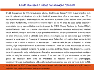 2
Lei de Diretrizes e Bases da Educação Nacional
Em 20 de dezembro de 1996, foi outorgado a Lei de Diretrizes de Bases nº 9394. A qual englobou todo
o âmbito educacional, desde da educação infantil até a universitária. Com a inserção da nova LDB, a
educação infantil passou a ser obrigatória para as crianças a partir de quatro anos de idade, passando
pelo ensino fundamental, continuando no ensino médio, até os 17 anos de idade sendo opcional o
universitário, com o oportunidades através da prova do ENEM (Exame Nacional do Ensino Médio),
sendo Criado em 1998, com o objetivo de avaliar o desempenho do estudante ao fim da escolaridade
básica. Podem participar do exame alunos que estão concluindo ou que já concluíram o ensino médio
em anos anteriores. Enem é utilizado como critério de seleção para os estudantes que pretendem
concorrer a uma bolsa no Programa Universidade para Todos (Pro Uni). Além disso, cerca de 500
universidades já usam o resultado do exame como critério de seleção para o ingresso no ensino
superior, seja complementando ou substituindo o vestibular. Além de outras modalidades do ensino,
como a educação especial, indígena, no campo e ensino a distância. Cabe a nós, brasileiros, segui-la,
tornando a educação muito mais humana e formativa. Mesmo porque o sistema educacional envolve a
família, as relações humanas, sociais e culturais. É por meio da LDB que encontramos os princípios
gerais da educação, bem como as finalidades, os recursos Desde sua promulgação,
ocorreram inúmeras atualizações na LDB. A última atualização ocorreu este ano, por meio da lei 12.796,
de 4 de abril de 2013. Essas alterações visam buscar melhorias para a nossa educação, sempre
primando pelo direito universal à educação para todos.
 