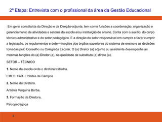 4
Em geral constituída da Direção e da Direção-adjunta, tem como funções a coordenação, organização e
gerenciamento de atividades e setores da escola e/ou instituição de ensino. Conta com o auxílio, do corpo
técnico-administrativo e do setor pedagógico. E a direção do setor responsável em cumprir e fazer cumprir
a legislação, os regulamentos e determinações dos órgãos superiores do sistema de ensino e as decisões
tomadas pelo Conselho ou Colegiado Escolar. O (a) Diretor (a) adjunto ou assistente desempenha as
mesmas funções do (a) Diretor (a), na qualidade de substituto (a) direto (a).
SETOR – TÉCNICO
1. Nome da escola onde o diretora trabalha.
EMEB. Prof. Erotides de Campos
2. Nome da Diretora.
Antônia Valquíria Borba.
3. Formação da Diretora.
Psicopedagoga
2ª Etapa: Entrevista com o profissional da área da Gestão Educacional
 