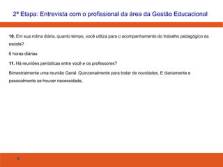 6
10. Em sua rotina diária, quanto tempo, você utiliza para o acompanhamento do trabalho pedagógico da
escola?
6 horas diárias
11. Há reuniões periódicas entre você e os professores?
Bimestralmente uma reunião Geral. Quinzenalmente para tratar de novidades. E diariamente e
pessoalmente se houver necessidade.
2ª Etapa: Entrevista com o profissional da área da Gestão Educacional
 