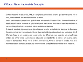 7
3ª Etapa: Plano Nacional da Educação
O Plano Nacional de Educação, PNE, é o projeto educacional do governo que deverá vigorar por 10
anos, como também terá 10 diretrizes com 20 metas.
Tendo como objetivo primordial a qualidade de ensino tanto nacional como internacionalmente, e
educação para todos, inclusive os grupos indígenas, deficientes, alunos com liberdade assistida, e
menos privilegiados financeiramente, como os alunos campestres.
O plano é resultado de um conjunto de ações que envolve a Conferência Nacional de Educação
(Conae), movimentos internacionais, fóruns, diversas instâncias educacionais e a sociedade civil. É
difícil se chegar a um consenso de pensamentos tão diferentes, mas eles não são antagônicos.
Embora se tenha vários segmentos da educação se digladiando, o plano é um avanço como
processo democrático. Ainda não é o ideal, tem lacunas, falhas e pontos de tensão, mas é da
discussão desses pontos que vão surgir possibilidades. É importante reconhecer esse processo.
 