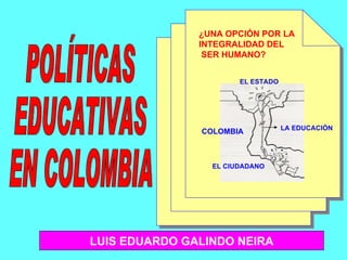 COLOMBIA EL CIUDADANO EL ESTADO ¿UNA OPCIÓN POR LA  INTEGRALIDAD DEL SER HUMANO? POLÍTICAS  EDUCATIVAS EN COLOMBIA LA EDUCACIÓN LUIS EDUARDO GALINDO NEIRA 