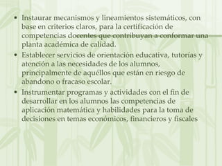 Instaurar mecanismos y lineamientos sistemáticos, con base en criterios claros, para la certificación de competencias docentes que contribuyan a conformar una planta académica de calidad.Establecer servicios de orientación educativa, tutorías y atención a las necesidades de los alumnos, principalmente de aquéllos que están en riesgo de abandono o fracaso escolar.Instrumentar programas y actividades con el fin de desarrollar en los alumnos las competencias de aplicación matemática y habilidades para la toma de decisiones en temas económicos, financieros y fiscales