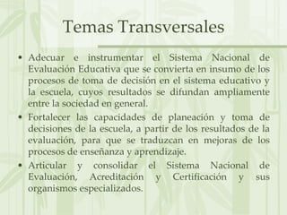 Temas TransversalesAdecuar e instrumentar el Sistema Nacional de Evaluación Educativa que se convierta en insumo de los procesos de toma de decisión en el sistema educativo y la escuela, cuyos resultados se difundan ampliamente entre la sociedad en general.Fortalecer las capacidades de planeación y toma de decisiones de la escuela, a partir de los resultados de la evaluación, para que se traduzcan en mejoras de los procesos de enseñanza y aprendizaje.Articular y consolidar el Sistema Nacional de Evaluación, Acreditación y Certificación y sus organismos especializados.