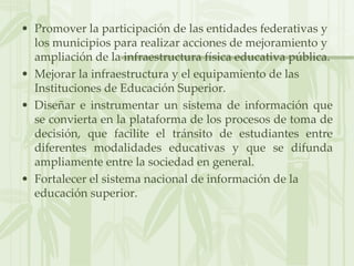Promover la participación de las entidades federativas y los municipios para realizar acciones de mejoramiento y ampliación de la infraestructura física educativa pública.Mejorar la infraestructura y el equipamiento de las Instituciones de Educación Superior.Diseñar e instrumentar un sistema de información que se convierta en la plataforma de los procesos de toma de decisión, que facilite el tránsito de estudiantes entre diferentes modalidades educativas y que se difunda ampliamente entre la sociedad en general.Fortalecer el sistema nacional de información de la educación superior.