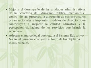 Mejorar el desempeño de las unidades administrativas de la Secretaría de Educación Pública, mediante el control de sus procesos, la alineación de sus estructuras organizacionales e implantar modelos de dirección que contribuyan a mejorar la calidad educativa y la percepción ciudadana de los servicios que brinda la secretaría.Adecuar el marco legal que regula al Sistema Educativo Nacional para que coadyuve al logro de los objetivos institucionales.
